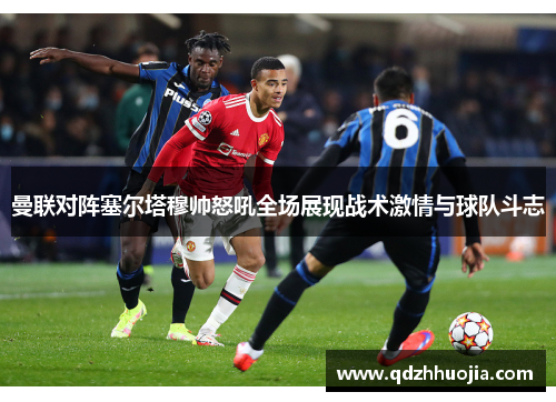 曼联对阵塞尔塔穆帅怒吼全场展现战术激情与球队斗志